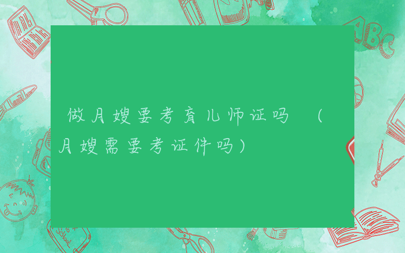 做月嫂要考育儿师证吗 (月嫂需要考证件吗)